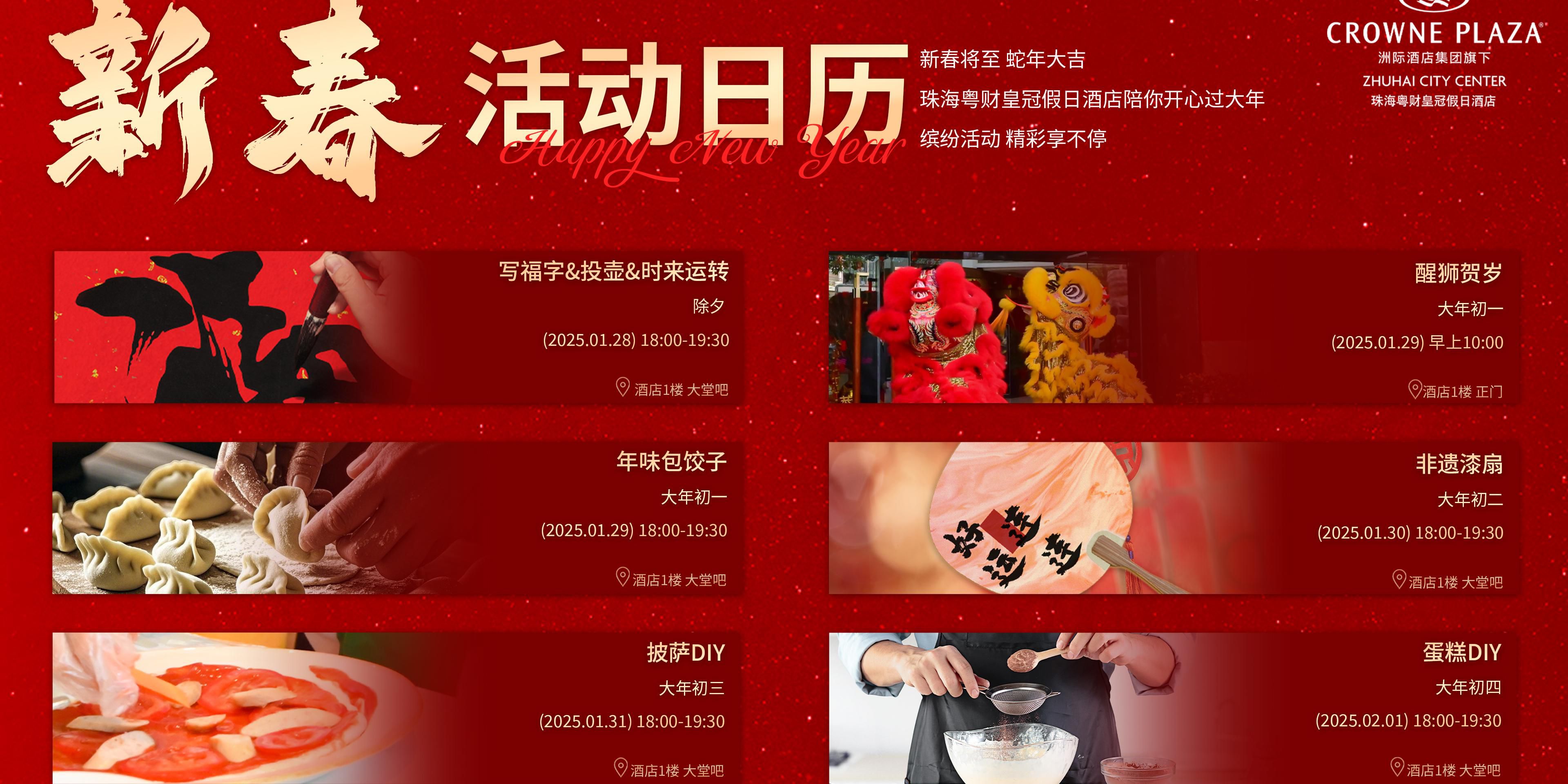 珠海粤财皇冠假日酒店陪你开心过大年
缤纷活动 精彩享不停
除夕（1月28日）18：00-19：30 写福字&投壶&时来运转
初一（1月29日）10：00 醒狮贺岁
初一（1月29日）18：00-19：30 年味包饺子
初二（1月30日）18：00-19：30 非遗漆扇
初三（1月31日）18：00-19：30 披萨DIY
初四（2月1日）18：00-19：30 蛋糕DIY
活动地点：酒店一楼大堂吧